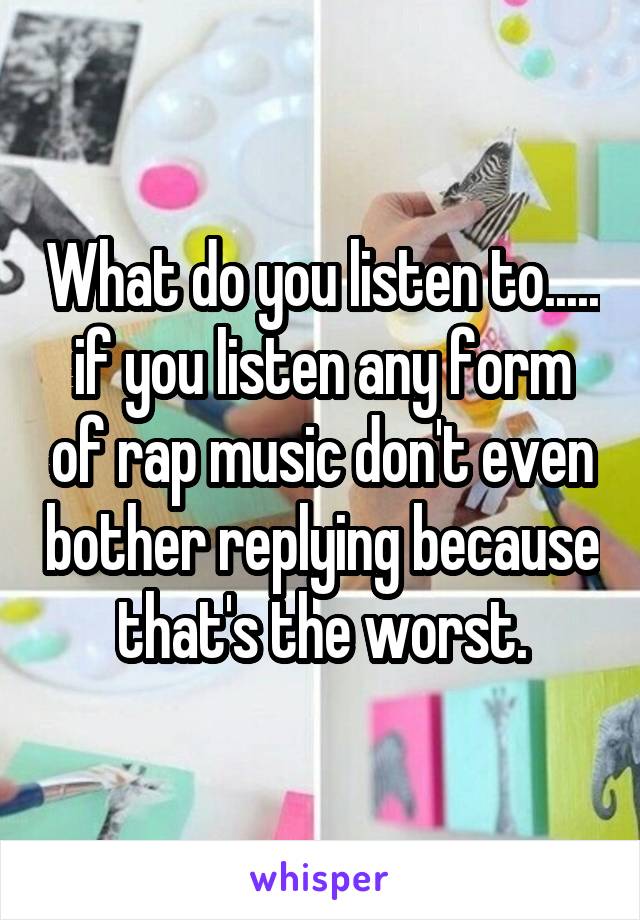 What do you listen to..... if you listen any form of rap music don't even bother replying because that's the worst.