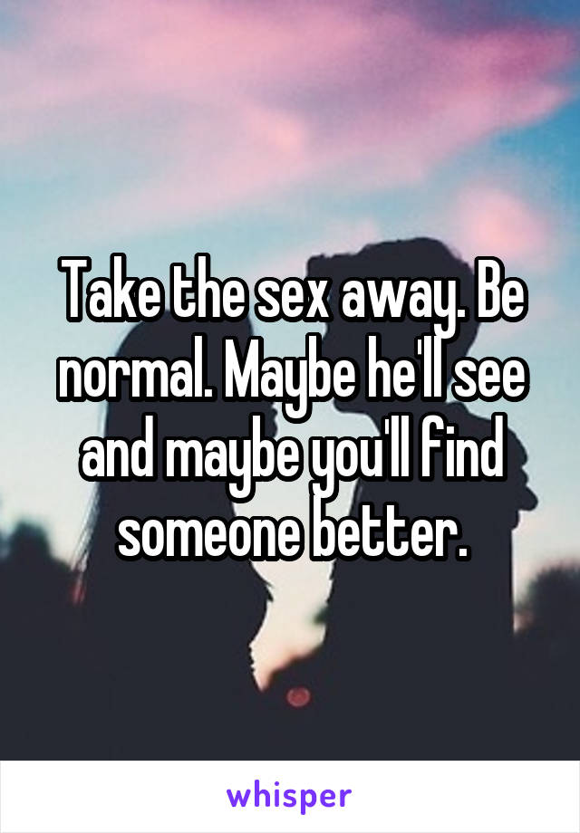 Take the sex away. Be normal. Maybe he'll see and maybe you'll find someone better.