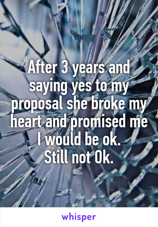 After 3 years and saying yes to my proposal she broke my heart and promised me I would be ok.
Still not Ok.