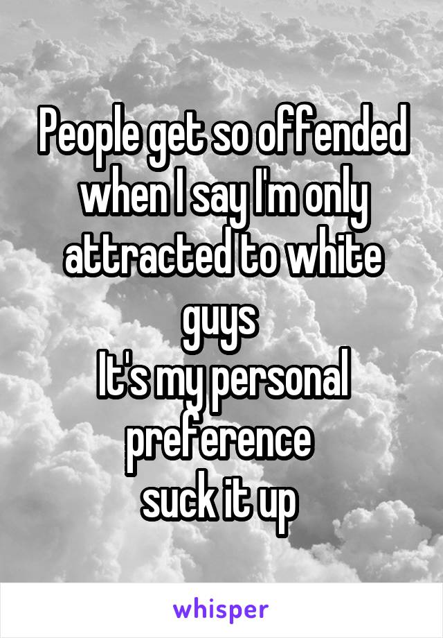 People get so offended when I say I'm only attracted to white guys 
It's my personal preference 
suck it up 