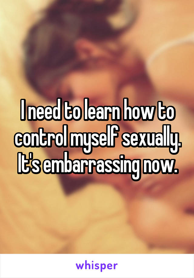 I need to learn how to control myself sexually. It's embarrassing now.