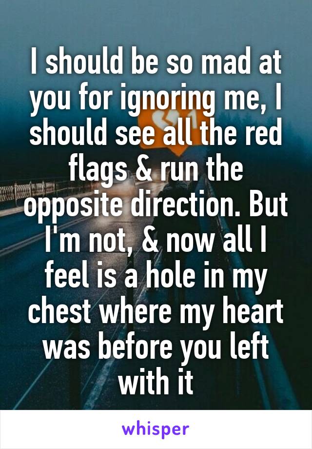 I should be so mad at you for ignoring me, I should see all the red flags & run the opposite direction. But I'm not, & now all I feel is a hole in my chest where my heart was before you left with it