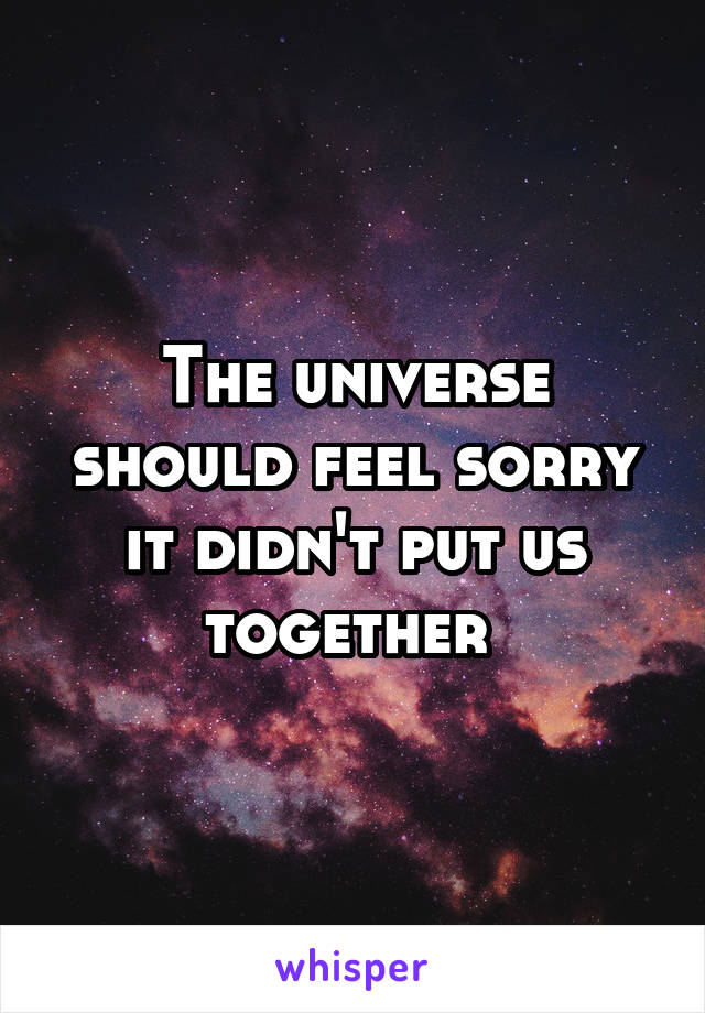 The universe should feel sorry it didn't put us together 