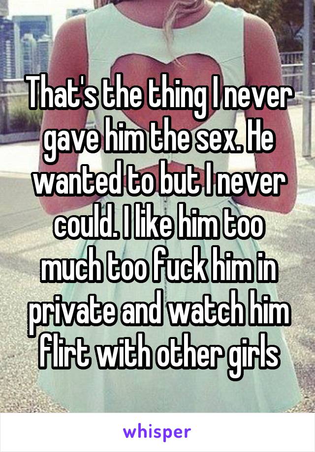 That's the thing I never gave him the sex. He wanted to but I never could. I like him too much too fuck him in private and watch him flirt with other girls