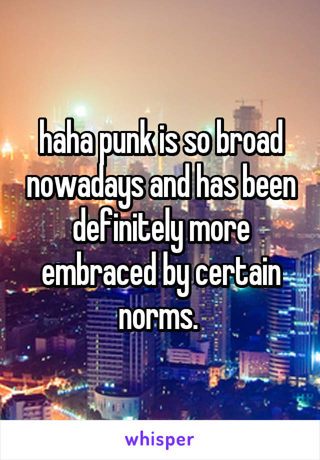 haha punk is so broad nowadays and has been definitely more embraced by certain norms. 