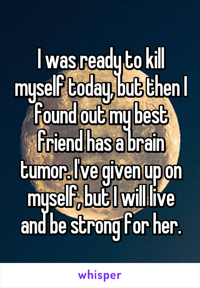 I was ready to kill myself today, but then I found out my best friend has a brain tumor. I've given up on myself, but I will live and be strong for her.