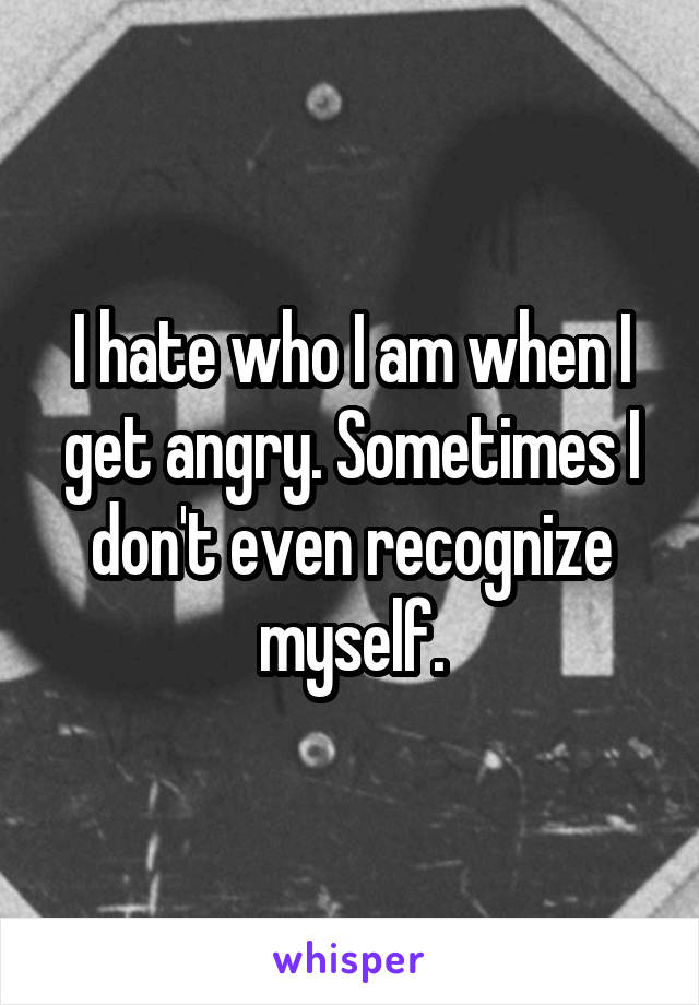 I hate who I am when I get angry. Sometimes I don't even recognize myself.