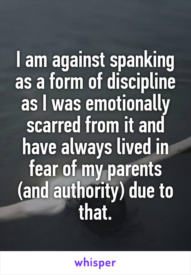 I am against spanking as a form of discipline as I was emotionally scarred from it and have always lived in fear of my parents (and authority) due to that.