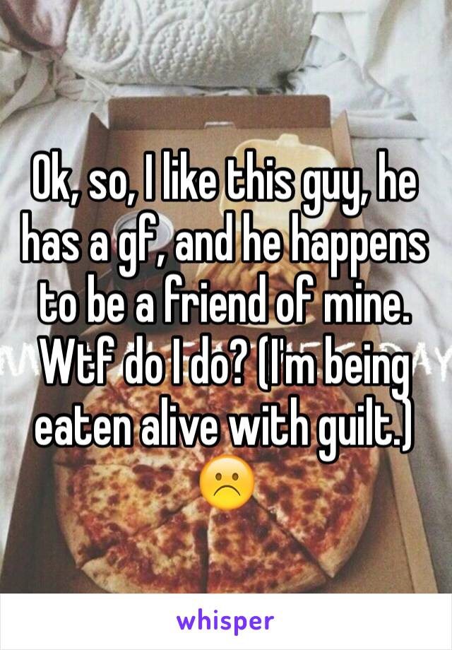 Ok, so, I like this guy, he has a gf, and he happens to be a friend of mine. Wtf do I do? (I'm being eaten alive with guilt.)☹️