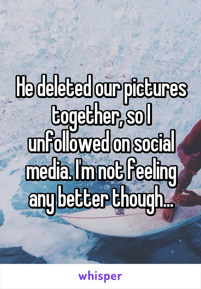 He deleted our pictures together, so I unfollowed on social media. I'm not feeling any better though...