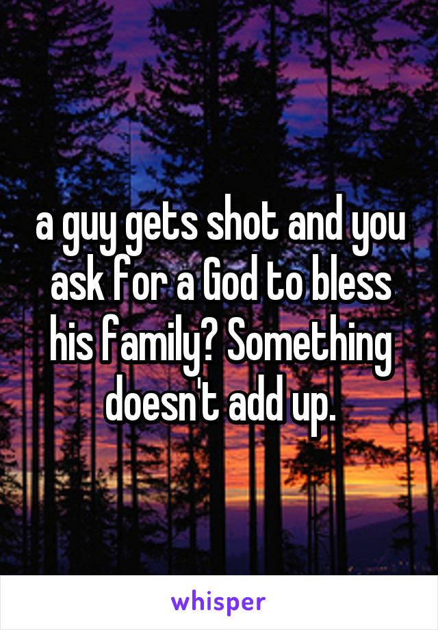 a guy gets shot and you ask for a God to bless his family? Something doesn't add up.