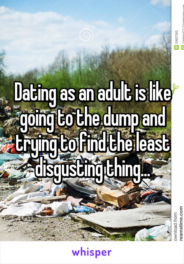 Dating as an adult is like going to the dump and trying to find the least disgusting thing...