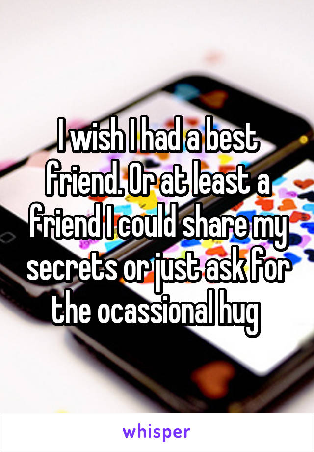 I wish I had a best friend. Or at least a friend I could share my secrets or just ask for the ocassional hug 