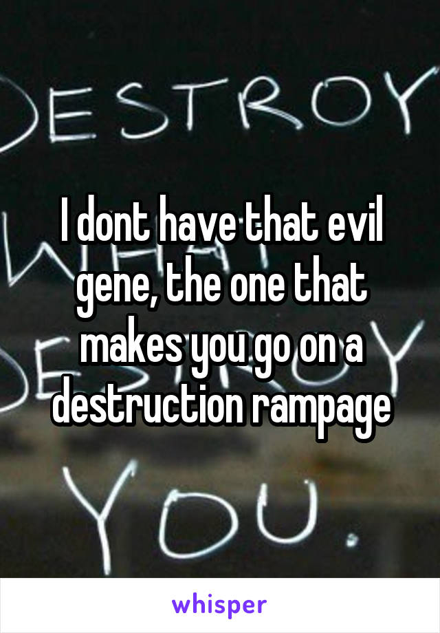 I dont have that evil gene, the one that makes you go on a destruction rampage