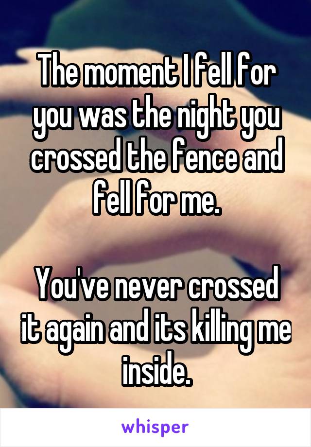 The moment I fell for you was the night you crossed the fence and fell for me.

You've never crossed it again and its killing me inside.