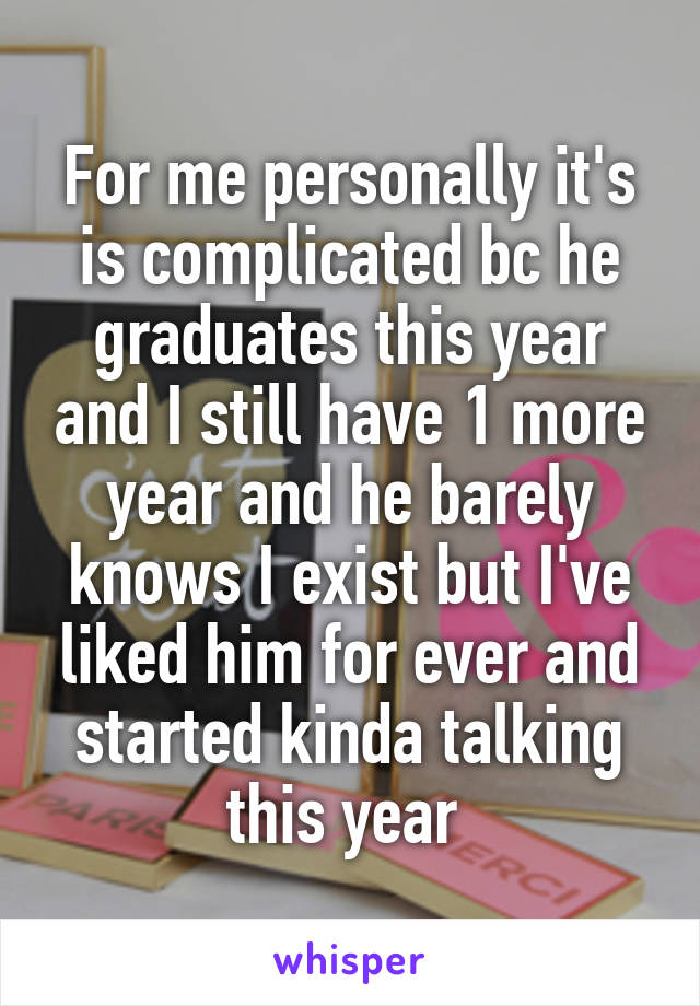 For me personally it's is complicated bc he graduates this year and I still have 1 more year and he barely knows I exist but I've liked him for ever and started kinda talking this year 