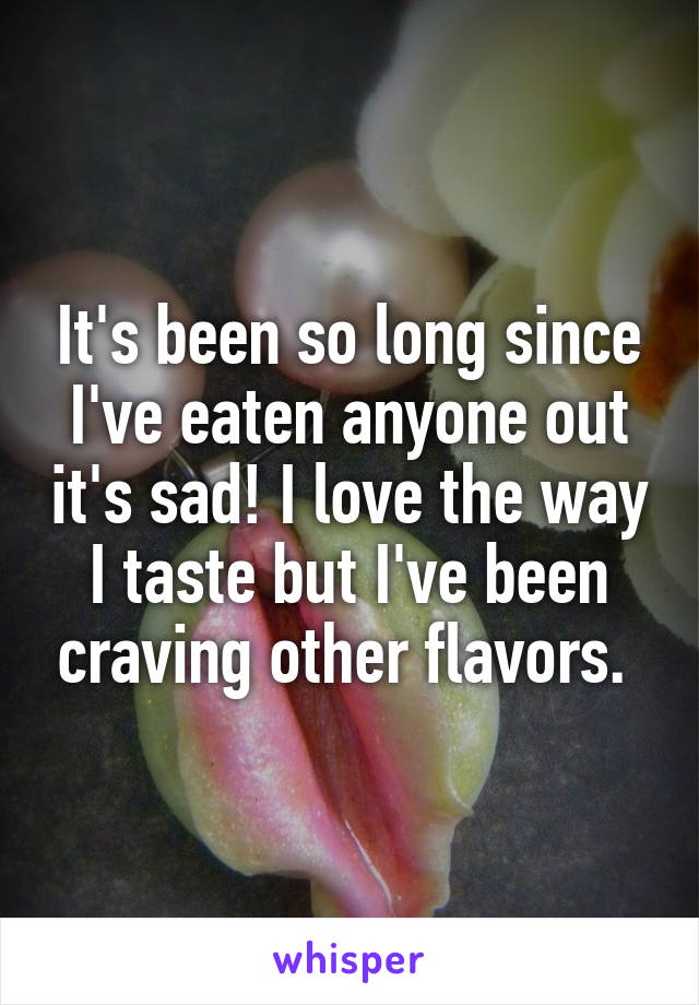 It's been so long since I've eaten anyone out it's sad! I love the way I taste but I've been craving other flavors. 