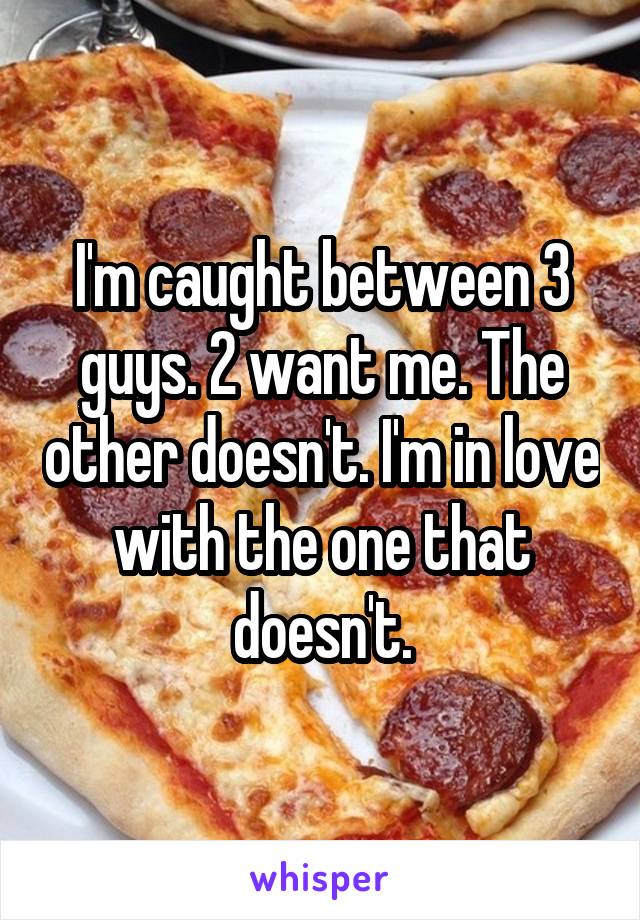 I'm caught between 3 guys. 2 want me. The other doesn't. I'm in love with the one that doesn't.