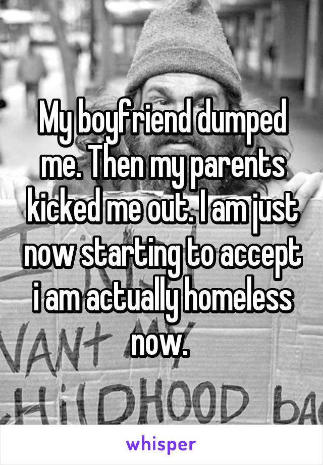 My boyfriend dumped me. Then my parents kicked me out. I am just now starting to accept i am actually homeless now. 