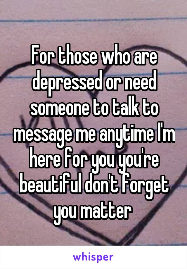 For those who are depressed or need someone to talk to message me anytime I'm here for you you're beautiful don't forget you matter 