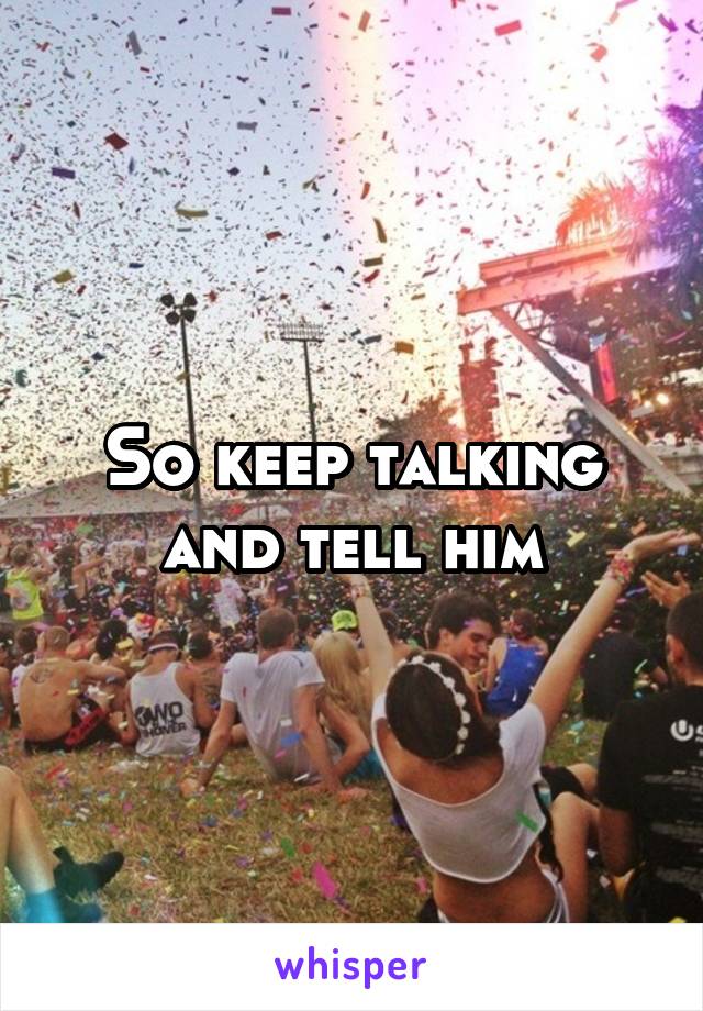 So keep talking and tell him