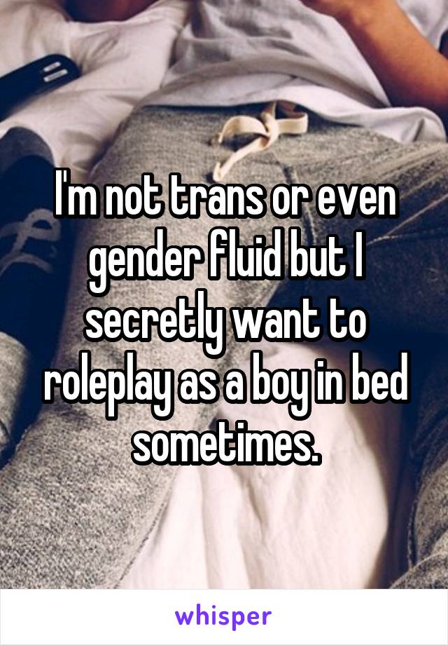 I'm not trans or even gender fluid but I secretly want to roleplay as a boy in bed sometimes.