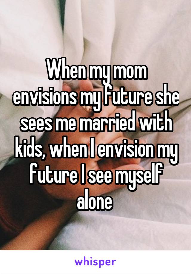 When my mom envisions my future she sees me married with kids, when I envision my future I see myself alone 