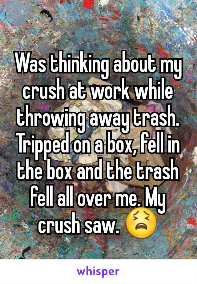 Was thinking about my crush at work while throwing away trash. Tripped on a box, fell in the box and the trash fell all over me. My crush saw. 😫