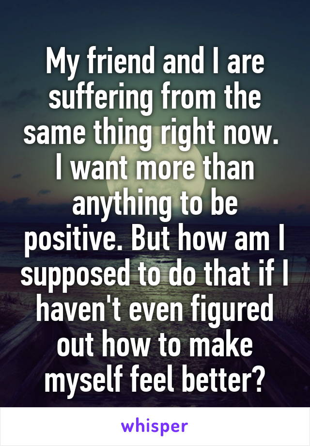 My friend and I are suffering from the same thing right now.  I want more than anything to be positive. But how am I supposed to do that if I haven't even figured out how to make myself feel better?