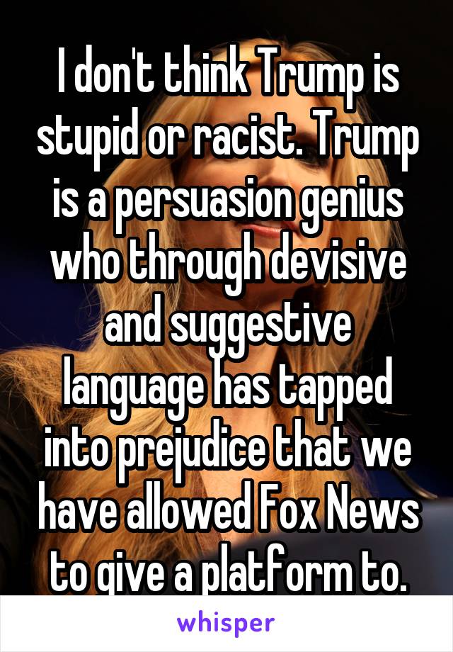 I don't think Trump is stupid or racist. Trump is a persuasion genius who through devisive and suggestive language has tapped into prejudice that we have allowed Fox News to give a platform to.