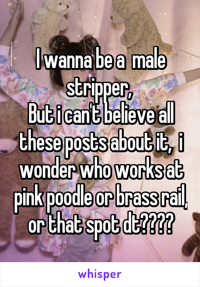 I wanna be a  male stripper, 
But i can't believe all these posts about it,  i wonder who works at pink poodle or brass rail,  or that spot dt???? 