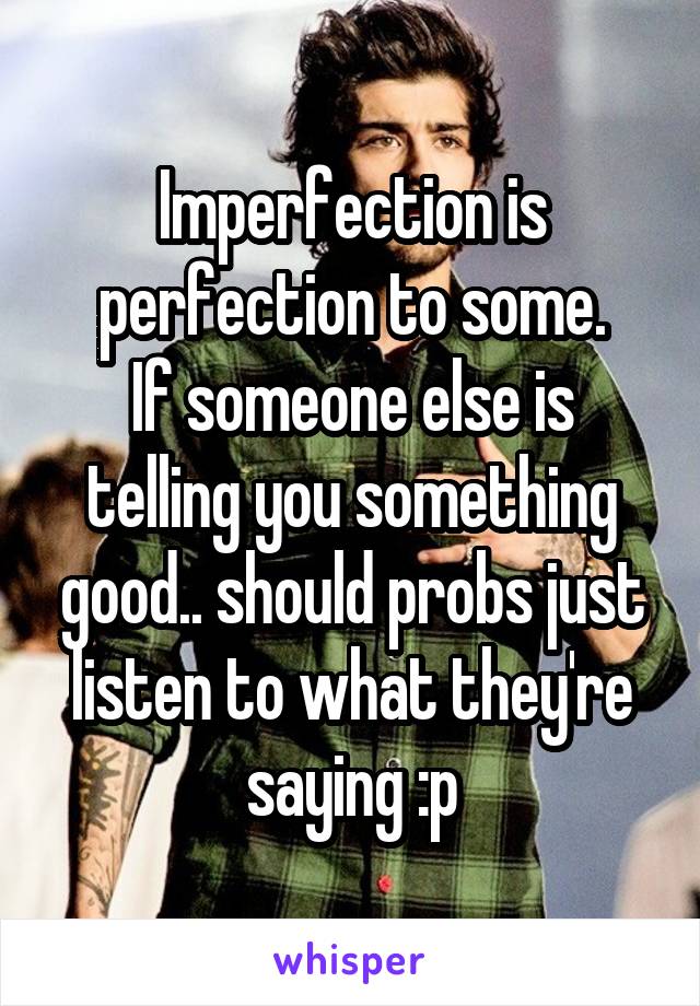 Imperfection is perfection to some.
If someone else is telling you something good.. should probs just listen to what they're saying :p