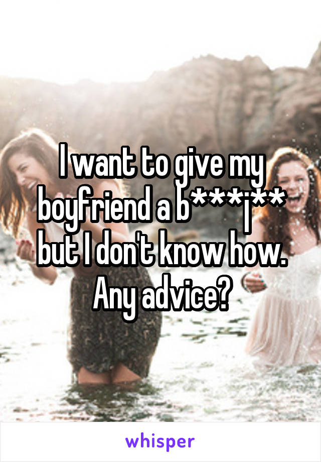 I want to give my boyfriend a b***j** but I don't know how. Any advice?