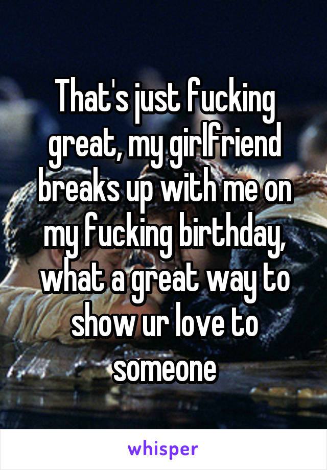 That's just fucking great, my girlfriend breaks up with me on my fucking birthday, what a great way to show ur love to someone