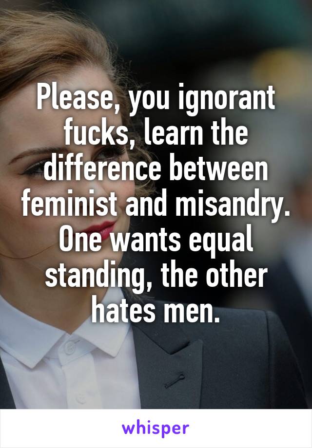 Please, you ignorant fucks, learn the difference between feminist and misandry. One wants equal standing, the other hates men.
 