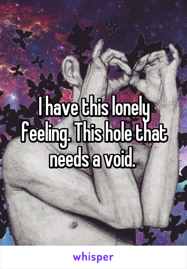 I have this lonely feeling. This hole that needs a void. 