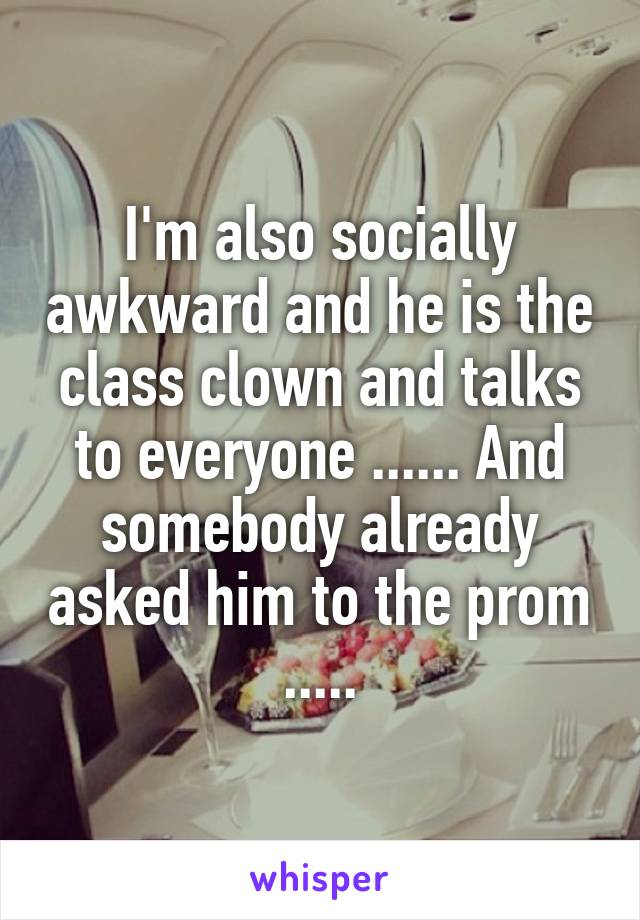 I'm also socially awkward and he is the class clown and talks to everyone ...... And somebody already asked him to the prom .....