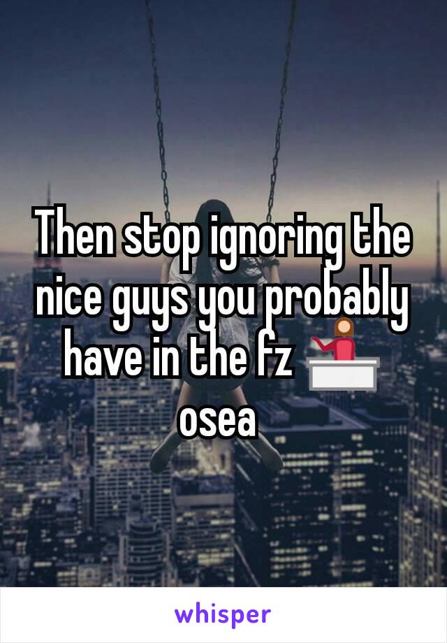 Then stop ignoring the nice guys you probably have in the fz 💁 osea 