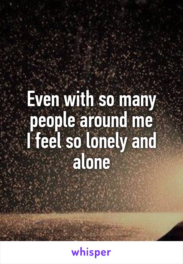 Even with so many people around me
I feel so lonely and alone