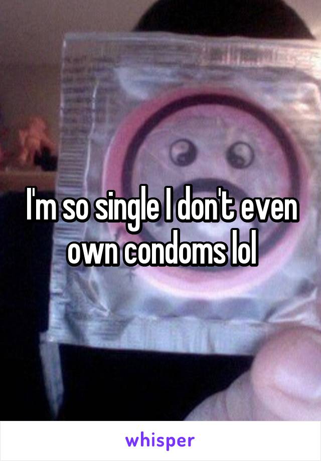 I'm so single I don't even own condoms lol