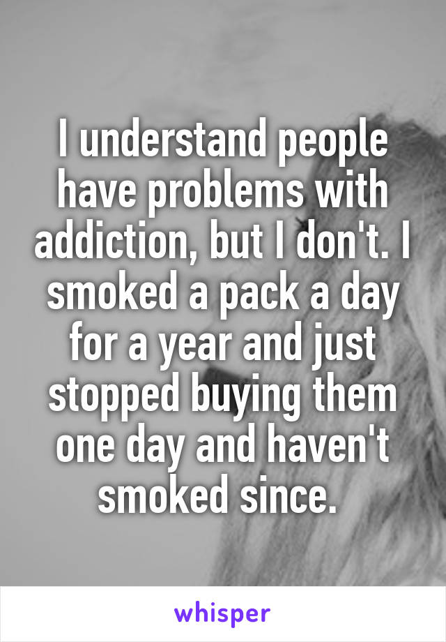 I understand people have problems with addiction, but I don't. I smoked a pack a day for a year and just stopped buying them one day and haven't smoked since. 