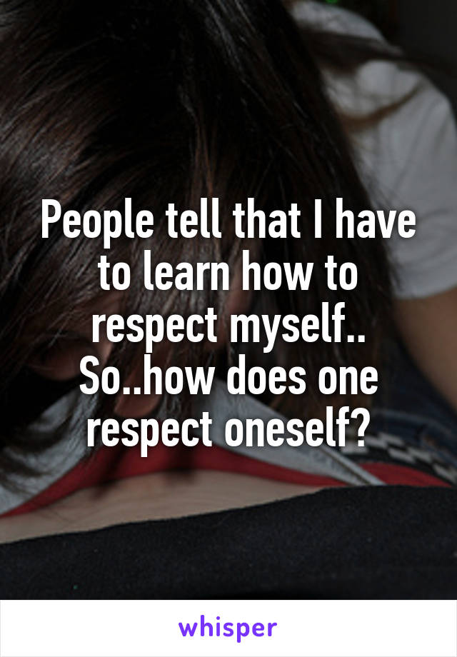 People tell that I have to learn how to respect myself..
So..how does one respect oneself?