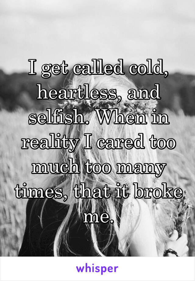 I get called cold, heartless, and selfish. When in reality I cared too much too many times, that it broke me.