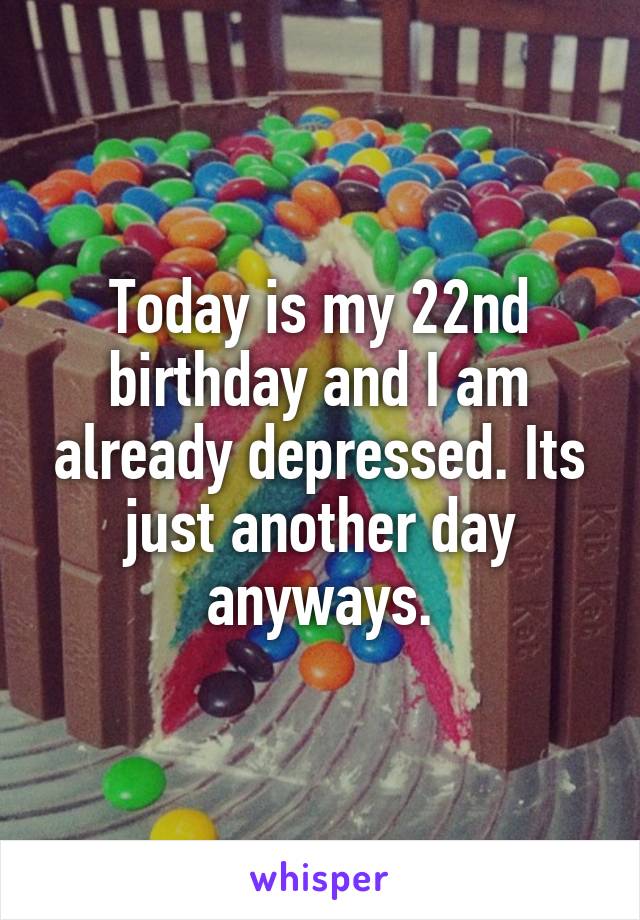 Today is my 22nd birthday and I am already depressed. Its just another day anyways.