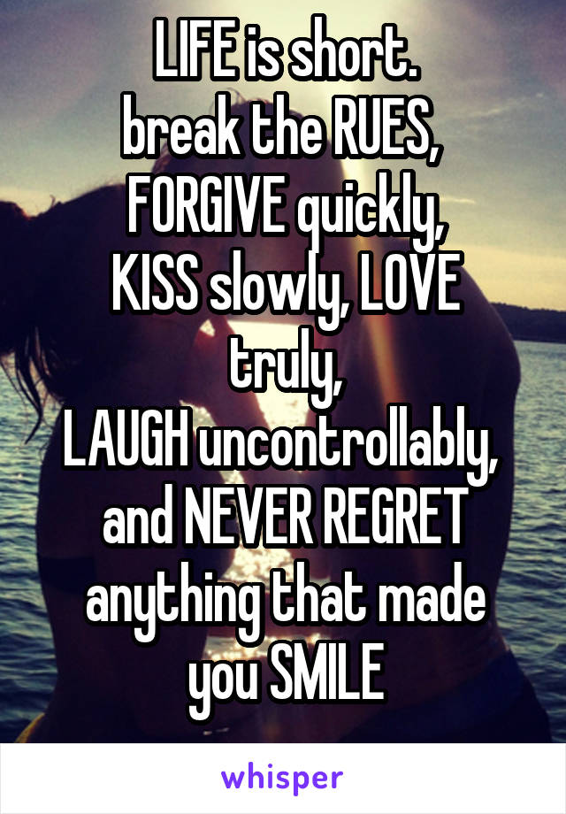 LIFE is short.
break the RUES, 
FORGIVE quickly,
KISS slowly, LOVE truly,
LAUGH uncontrollably, 
and NEVER REGRET
anything that made
you SMILE
