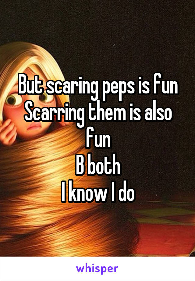 But scaring peps is fun
Scarring them is also fun
B both
I know I do