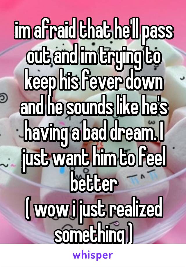 im afraid that he'll pass out and im trying to keep his fever down and he sounds like he's having a bad dream. I just want him to feel better
( wow i just realized something )