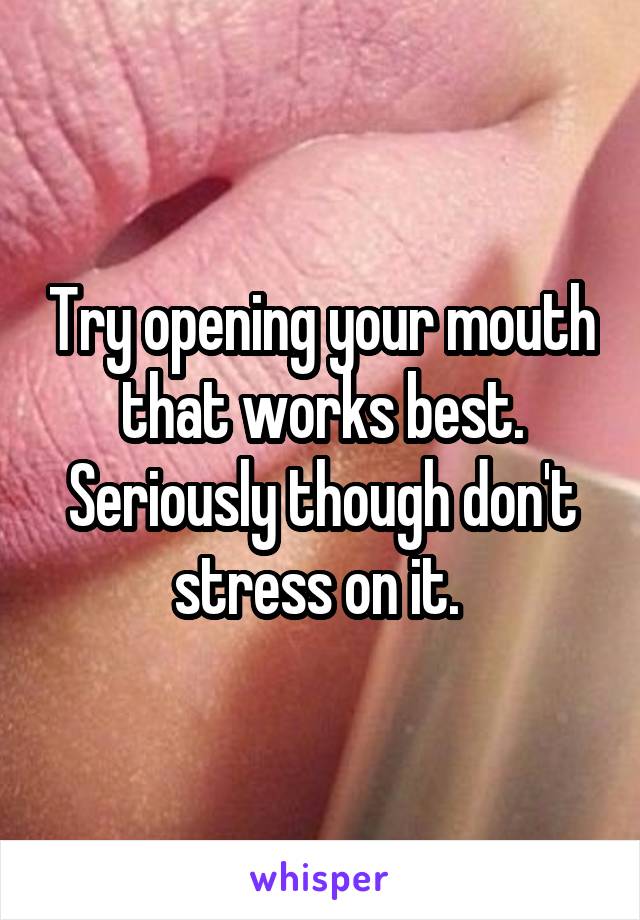 Try opening your mouth that works best. Seriously though don't stress on it. 