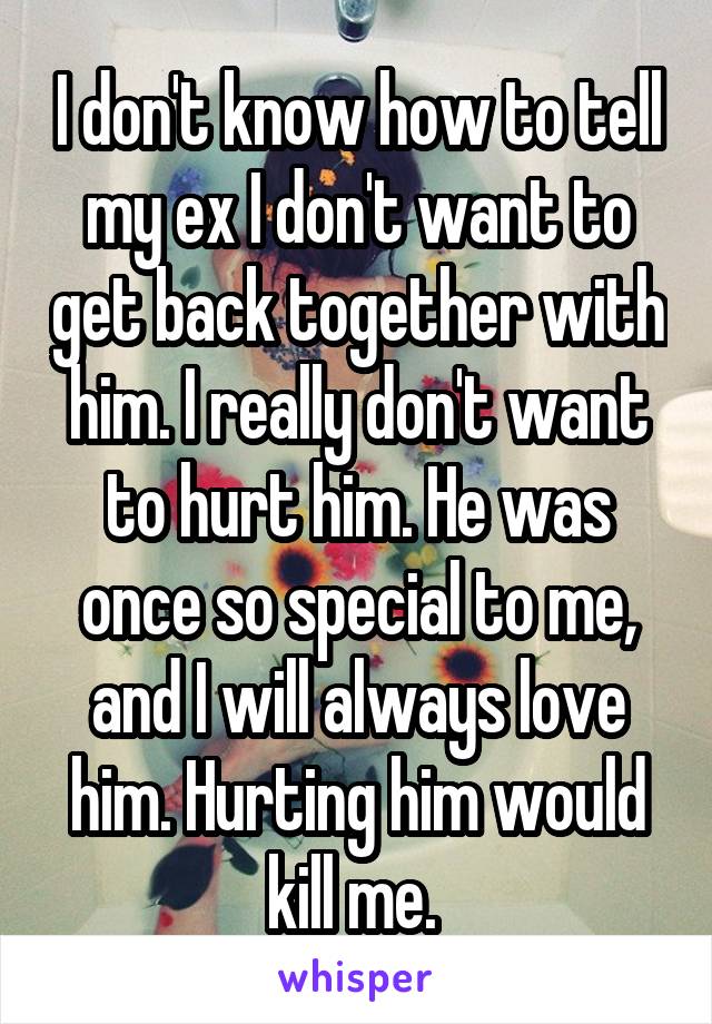 I don't know how to tell my ex I don't want to get back together with him. I really don't want to hurt him. He was once so special to me, and I will always love him. Hurting him would kill me. 