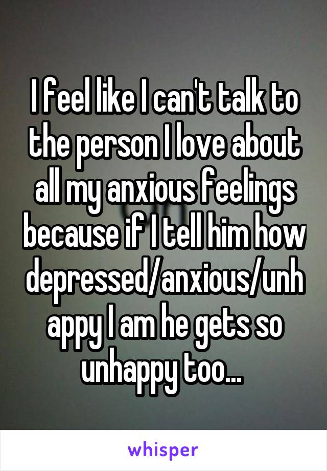 I feel like I can't talk to the person I love about all my anxious feelings because if I tell him how depressed/anxious/unhappy I am he gets so unhappy too... 